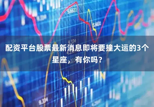 配资平台股票最新消息即将要撞大运的3个星座，有你吗？