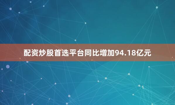 配资炒股首选平台同比增加94.18亿元