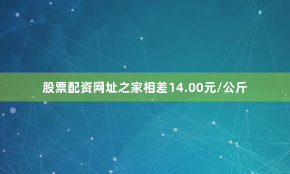股票配资网址之家相差14.00元/公斤