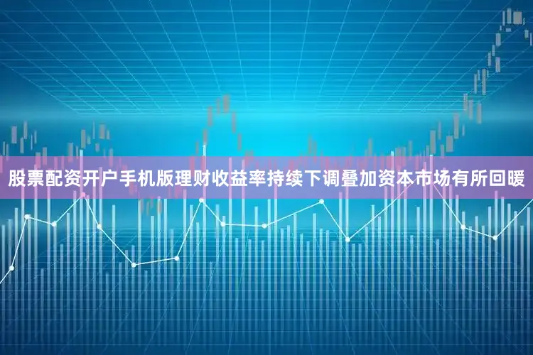 股票配资开户手机版理财收益率持续下调叠加资本市场有所回暖