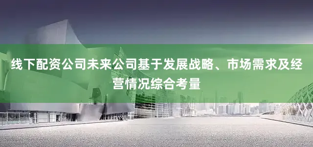 线下配资公司未来公司基于发展战略、市场需求及经营情况综合考量