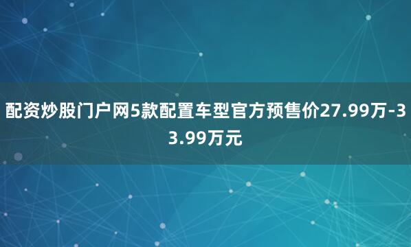 配资炒股门户网5款配置车型官方预售价27.99万-33.99万元