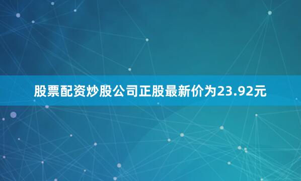 股票配资炒股公司正股最新价为23.92元