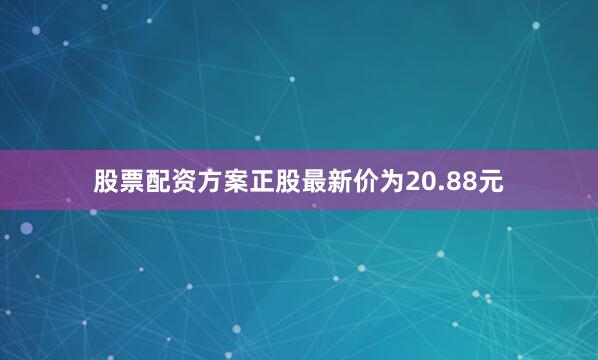 股票配资方案正股最新价为20.88元