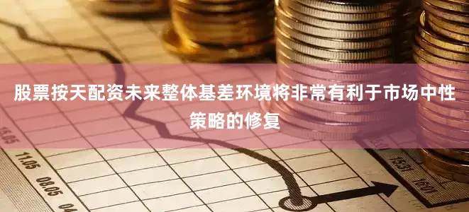 股票按天配资未来整体基差环境将非常有利于市场中性策略的修复