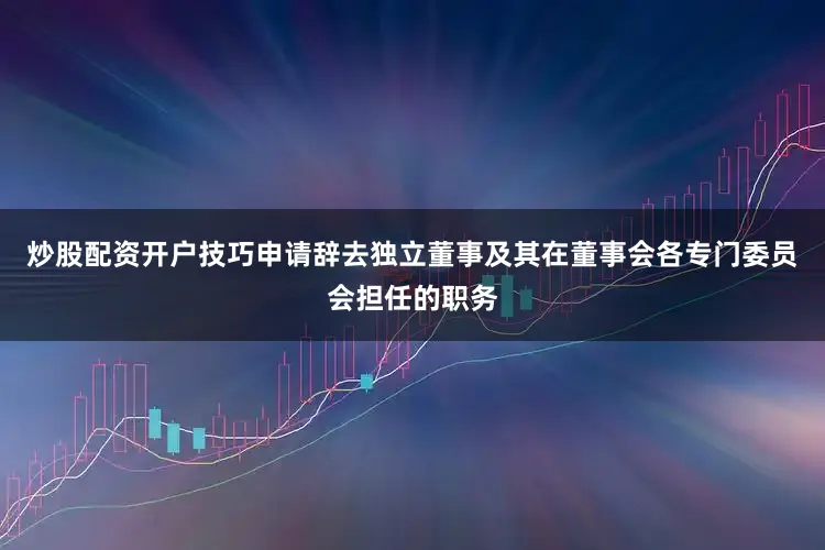 炒股配资开户技巧申请辞去独立董事及其在董事会各专门委员会担任的职务