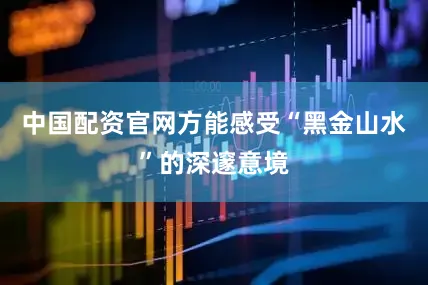 中国配资官网方能感受“黑金山水”的深邃意境