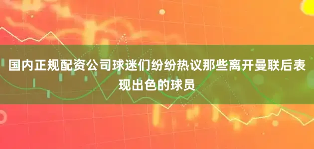 国内正规配资公司球迷们纷纷热议那些离开曼联后表现出色的球员
