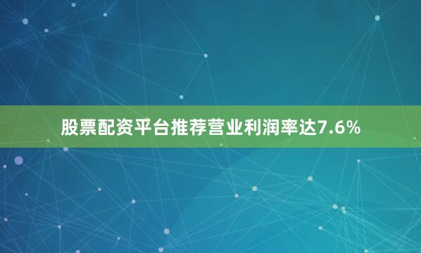 股票配资平台推荐营业利润率达7.6%