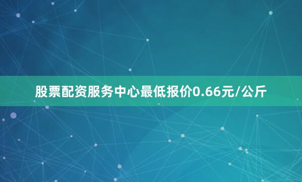 股票配资服务中心最低报价0.66元/公斤